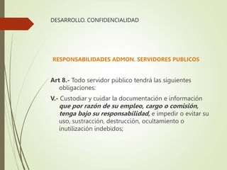 DESARROLLO. CONFIDENCIALIDAD
RESPONSABILIDADES ADMON. SERVIDORES PUBLICOS
Art 8.- Todo servidor público tendrá las siguientes
obligaciones:
V.- Custodiar y cuidar la documentación e información
que por razón de su empleo, cargo o comisión,
tenga bajo su responsabilidad, e impedir o evitar su
uso, sustracción, destrucción, ocultamiento o
inutilización indebidos;
 