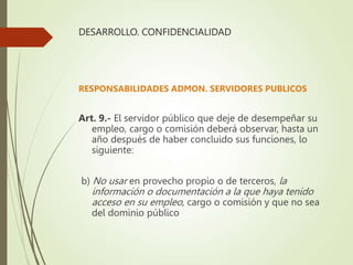 DESARROLLO. CONFIDENCIALIDAD
RESPONSABILIDADES ADMON. SERVIDORES PUBLICOS
Art. 9.- El servidor público que deje de desempeñar su
empleo, cargo o comisión deberá observar, hasta un
año después de haber concluido sus funciones, lo
siguiente:
b) No usar en provecho propio o de terceros, la
información o documentación a la que haya tenido
acceso en su empleo, cargo o comisión y que no sea
del dominio público
 