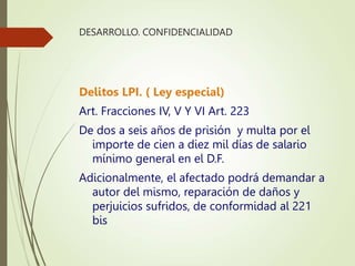 DESARROLLO. CONFIDENCIALIDAD
Delitos LPI. ( Ley especial)
Art. Fracciones IV, V Y VI Art. 223
De dos a seis años de prisión y multa por el
importe de cien a diez mil días de salario
mínimo general en el D.F.
Adicionalmente, el afectado podrá demandar a
autor del mismo, reparación de daños y
perjuicios sufridos, de conformidad al 221
bis
 