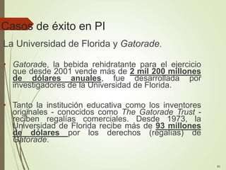Casos de éxito en PI
La Universidad de Florida y Gatorade.
• Gatorade, la bebida rehidratante para el ejercicio
que desde 2001 vende más de 2 mil 200 millones
de dólares anuales, fue desarrollada por
investigadores de la Universidad de Florida.
• Tanto la institución educativa como los inventores
originales - conocidos como The Gatorade Trust -
reciben regalías comerciales. Desde 1973, la
Universidad de Florida recibe más de 93 millones
de dólares por los derechos (regalías) de
Gatorade.
81
 
