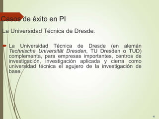 Casos de éxito en PI
La Universidad Técnica de Dresde.
 La Universidad Técnica de Dresde (en alemán
Technische Universität Dresden, TU Dresden o TUD)
complementa, para empresas importantes, centros de
investigación, investigación aplicada y cierra como
universidad técnica el agujero de la investigación de
base.
82
 