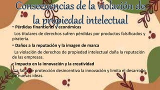 • Pérdidas financieras y económicas
Los titulares de derechos sufren pérdidas por productos falsificados y
piratería.
• Daños a la reputación y la imagen de marca
La violación de derechos de propiedad intelectual daña la reputación
de las empresas.
• Impacto en la innovación y la creatividad
La falta de protección desincentiva la innovación y limita el desarrollo
de nuevas ideas.
 