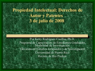 Propiedad Intelectual: Derechos de Autor y Patentes   3 de julio de 2008 Por Ketty Rodr í guez Casillas, Ph.D. Programa de Capacitaci ón de Estudiantes Graduados, Modalidad de Investigación Decanato de Estudios Graduados y de Investigación Universidad de Puerto Rico Recinto de Río Piedras 