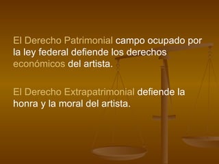 El Derecho Patrimonial  campo ocupado por la ley federal defiende los derechos  económicos  del artista. El Derecho Extrapatrimonial  defiende la honra y la moral del artista.  