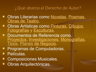 ¿Qué abarca el Derecho de Autor? Obras Literarias como   N ovelas ,   P oemas ,   Obras de  Teatro .  Obras Artísticas como  Pinturas ,   D i bujos ,   Fotografías   y   Esculturas . Documentos de Referencia como,  Proyectos ,  Investigaciones ,   Monografías ,   Tesis ,   Planes   de Negocio .  Programas de Computadoras. Películas.  Composiciones Musicales. Obras Arquitectónicas. 