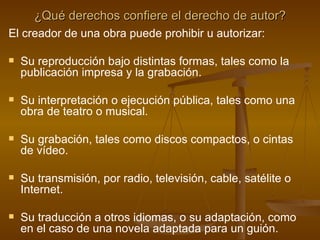 ¿Qué derechos confiere el derecho de autor? El creador de una obra puede prohibir u autorizar: Su reproducción bajo distintas formas, tales como la publicación impresa y la grabación. Su interpretación o ejecución pública, tales como una obra de teatro o musical.  Su grabación, tales como discos compactos, o cintas de vídeo. Su transmisión, por radio, televisión, cable, satélite o Internet.  Su traducción a otros idiomas, o su adaptación, como en el caso de una novela adaptada para un guión. 