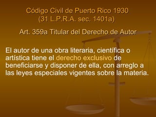 Art. 359a Titular del Derecho de Autor El autor de una obra literaria, científica o artística tiene el  derecho exclusivo  de beneficiarse y disponer de ella, con arreglo a las leyes especiales vigentes sobre la materia. Código Civil de Puerto Rico 1930 (31 L.P.R.A. sec. 1401a)   