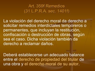 Art. 359f Remedios (31 L.P.R.A. sec. 1401f) La violación del derecho moral da derecho a solicitar remedios interdíctales temporeros o permanentes, que incluyan la restitución, confiscación o destrucción de obras, según sea el caso. Dicha violación también da derecho a reclamar daños.  Deberá establecerse un adecuado balance entre el  derecho de propiedad del titular  de una obra y  el derecho moral de su autor . 