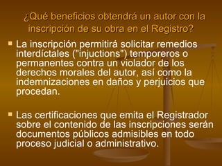    ¿Qué beneficios obtendrá un autor con la inscripción de su obra en el Registro? La inscripción permitirá solicitar remedios interdíctales ("injuctions") temporeros o permanentes contra un violador de los derechos morales del autor, así como la indemnizaciones en daños y perjuicios que procedan. Las certificaciones que emita el Registrador sobre el contenido de las inscripciones serán documentos públicos admisibles en todo proceso judicial o administrativo. 