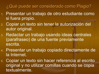 ¿Qué puede ser considerado como Plagio?   Presentar un trabajo de otro estudiante como si fuera propio. Copiar un texto sin tener la autorización del autor original.  Redactar un trabajo usando ideas centrales (parafraseo) de una fuente previamente escrita. Presentar un trabajo copiado directamente de la Internet. Copiar un texto sin hacer referencia al escrito original y no utilizar comillas cuando se copia textualmente.  