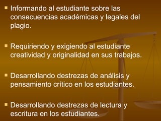 Informando al estudiante sobre las consecuencias académicas y legales del plagio. Requiriendo y exigiendo al estudiante creatividad y originalidad en sus trabajos. Desarrollando destrezas de análisis y pensamiento crítico en los estudiantes. Desarrollando destrezas de lectura y escritura en los estudiantes. 