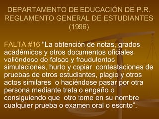 DEPARTAMENTO DE EDUCACIÓN DE P.R. REGLAMENTO GENERAL DE ESTUDIANTES (1996) FALTA #16  "La obtención de notas, grados académicos y otros documentos oficiales  valiéndose de falsas y fraudulentas simulaciones, hurto y copiar  contestaciones de pruebas de otros estudiantes, plagio y otros actos similares  o haciéndose pasar por otra persona mediante treta o engaño o consiguiendo que  otro tome en su nombre cualquier prueba o examen oral o escrito”.   
