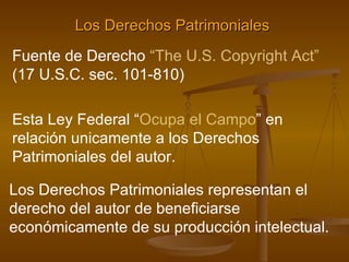 Los Derechos Patrimoniales   Fuente de Derecho  “The U.S. Copyright Act”  (17 U.S.C. sec. 101-810) Esta Ley Federal “ Ocupa el Campo ” en relación unicamente a los Derechos Patrimoniales del autor.   Los Derechos Patrimoniales representan el derecho del autor de beneficiarse económicamente de su producción intelectual. 