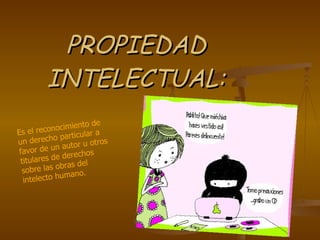 PROPIEDAD INTELECTUAL: Es el reconocimiento de un derecho particular a favor de un autor u otros titulares de derechos sobre las obras del intelecto humano.   