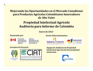 Mejorando	
  las	
  Oportunidades	
  en	
  el	
  Mercado	
  Canadiense   	
  
 para	
  Productos	
  Agrícolas	
  Colombianos	
  Innovadores       	
  
                          de	
  Alto	
  Valor	
  
                Propiedad	
  Intelectual	
  Agrícola     	
  
              Auditoría	
  para	
  Informe	
  de	
  Colombia  	
  
                                Enero	
  de	
  2013	
  
Financiado	
  por:	
                      Socios	
  Gubernamentales:	
  




Gerentes	
  de	
  Proyecto:                Equipo	
  de	
  Auditoría	
  de	
  Propiedad	
  
                                           Intelectual	
  Agrícola	
  de	
  DLA	
  propiedad	
  
                                           intelectual:	
  
 
