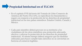 Propiedad Intelectual en el TLCAN
• En el capítulo XVII del texto del Tratado de Libre Comercio de
América del Norte (TLCAN), se especifican los lineamientos a
seguir con respecto a la protección de los derechos de propiedad
intelectual en los tres países miembros: Estados Unidos, Canadá y
México.
• Cada país miembro deberá proveer en su territorio a los
ciudadanos de los otros miembros una protección adecuada,
efectiva y reforzar la protección de los derechos de propiedad
intelectual. Al mismo tiempo deberá asegurar que las medidas
utilizadas para hacer cumplir tales derechos no se conviertan en
barreras al comercio legítimo.
 