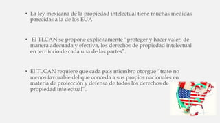 • La ley mexicana de la propiedad intelectual tiene muchas medidas
parecidas a la de los EUA
• El TLCAN se propone explícitamente “proteger y hacer valer, de
manera adecuada y efectiva, los derechos de propiedad intelectual
en territorio de cada una de las partes”.
• El TLCAN requiere que cada país miembro otorgue “trato no
menos favorable del que conceda a sus propios nacionales en
materia de protección y defensa de todos los derechos de
propiedad intelectual”.
 