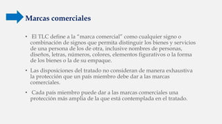 Marcas comerciales
• El TLC define a la “marca comercial” como cualquier signo o
combinación de signos que permita distinguir los bienes y servicios
de una persona de los de otra, inclusive nombres de personas,
diseños, letras, números, colores, elementos figurativos o la forma
de los bienes o la de su empaque.
• Las disposiciones del tratado no consideran de manera exhaustiva
la protección que un país miembro debe dar a las marcas
comerciales.
• Cada país miembro puede dar a las marcas comerciales una
protección más amplia de la que está contemplada en el tratado.
 