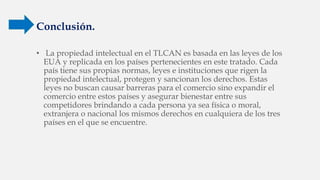Conclusión.
• La propiedad intelectual en el TLCAN es basada en las leyes de los
EUA y replicada en los países pertenecientes en este tratado. Cada
país tiene sus propias normas, leyes e instituciones que rigen la
propiedad intelectual, protegen y sancionan los derechos. Estas
leyes no buscan causar barreras para el comercio sino expandir el
comercio entre estos países y asegurar bienestar entre sus
competidores brindando a cada persona ya sea física o moral,
extranjera o nacional los mismos derechos en cualquiera de los tres
países en el que se encuentre.
 