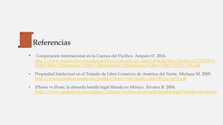 Referencias
• Cooperación Internacional en la Cuenca del Pacífico. Amparo D. 2014.
http://www.mexicoylacuencadelpacifico.cucsh.udg.mx/sites/default/files/Protecci%C3%B3n%
20de%20los%20derechos%20de%20propiedad%20intelectual%20en%20el%20TLCAN.pdf
• Propiedad Intelectual en el Tratado de Libre Comercio de América del Norte. Michaus M. 2009.
http://www.juridicas.unam.mx/publica/librev/rev/jurid/cont/39/pr/pr17.pdf
• iPhone vs iFone, la absurda batalla legal librada en México. Álvarez R. 2004.
http://www.applesfera.com/apple-1/iphone-vs-ifone-la-absurda-batalla-legal-librada-en-mexico
 