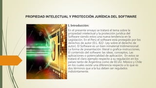 PROPIEDAD INTELECTUAL Y PROTECCIÓN JURÍDICA DEL SOFTWARE
I. Introducción:
En el presente ensayo se tratará el tema sobre la
propiedad intelectual y la protección jurídica del
Software siendo estos una nueva tendencia en la
Legislación. En el Perú el software está protegido por los
derechos de autor (D.L. 822- Ley sobre el derecho de
autor). El Software es un bien inmaterial tridimensional:
La forma de presentación: literal o grafica-instrucciones,
El contenido del software: las ideas, conceptos, Las
aplicaciones o potencialidad de aplicación. En estos se
tratará el claro ejemplo respecto a su regulación en los
países tanto de Argentina como de EE.UU. México y Chile
en los cuales existe una diferencia respecto a lo que es
dos términos que a la luz deben ser regulados
indistintamente.
 