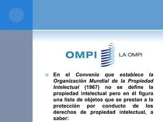  En el Convenio que establece la
Organización Mundial de la Propiedad
Intelectual (1967) no se define la
propiedad intelectual pero en él figura
una lista de objetos que se prestan a la
protección por conducto de los
derechos de propiedad intelectual, a
saber:
 