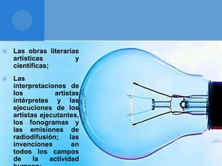  Las obras literarias
artísticas y
científicas;
 Las
interpretaciones de
los artistas
intérpretes y las
ejecuciones de los
artistas ejecutantes,
los fonogramas y
las emisiones de
radiodifusión; las
invenciones en
todos los campos
de la actividad
 