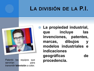 LA DIVISIÓN DE LA P.I.
 La propiedad industrial,
que incluye las
invenciones, patentes,
marcas, dibujos y
modelos industriales e
indicaciones
geográficas de
procedencia.Patentó los equipos que
servirían para
transmitir televisión a color.
 