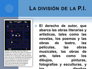 LA DIVISIÓN DE LA P.I.
 El derecho de autor, que
abarca las obras literarias y
artísticas, tales como las
novelas, los poemas y las
obras de teatro, las
películas, las obras
musicales, las obras de
arte, tales como los
dibujos, pinturas,
fotografías y esculturas, y
 