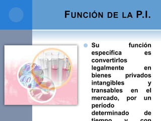 FUNCIÓN DE LA P.I.
 Su función
específica es
convertirlos
legalmente en
bienes privados
intangibles y
transables en el
mercado, por un
período
determinado de
 