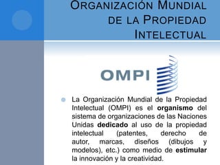 ORGANIZACIÓN MUNDIAL
DE LA PROPIEDAD
INTELECTUAL
 La Organización Mundial de la Propiedad
Intelectual (OMPI) es el organismo del
sistema de organizaciones de las Naciones
Unidas dedicado al uso de la propiedad
intelectual (patentes, derecho de
autor, marcas, diseños (dibujos y
modelos), etc.) como medio de estimular
la innovación y la creatividad.
 