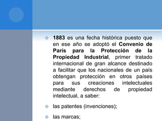  1883 es una fecha histórica puesto que
en ese año se adoptó el Convenio de
París para la Protección de la
Propiedad Industrial, primer tratado
internacional de gran alcance destinado
a facilitar que los nacionales de un país
obtengan protección en otros países
para sus creaciones intelectuales
mediante derechos de propiedad
intelectual, a saber:
 las patentes (invenciones);
 las marcas;
 