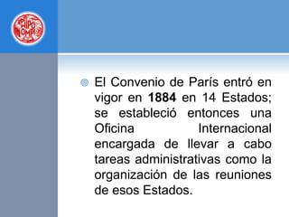  El Convenio de París entró en
vigor en 1884 en 14 Estados;
se estableció entonces una
Oficina Internacional
encargada de llevar a cabo
tareas administrativas como la
organización de las reuniones
de esos Estados.
 