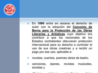  En 1886 entra en escena el derecho de
autor con la adopción del Convenio de
Berna para la Protección de las Obras
Literarias y Artísticas cuyo objetivo era
contribuir a que los nacionales de los
Estados contratantes obtuvieran protección
internacional para su derecho a controlar el
uso de sus obras creativas y a recibir un
pago por ese uso, aplicable a:
 novelas, cuentos, poemas obras de teatro;
 canciones, óperas, revistas musicales,
sonatas y
 