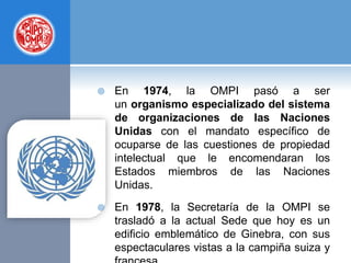  En 1974, la OMPI pasó a ser
un organismo especializado del sistema
de organizaciones de las Naciones
Unidas con el mandato específico de
ocuparse de las cuestiones de propiedad
intelectual que le encomendaran los
Estados miembros de las Naciones
Unidas.
 En 1978, la Secretaría de la OMPI se
trasladó a la actual Sede que hoy es un
edificio emblemático de Ginebra, con sus
espectaculares vistas a la campiña suiza y
 