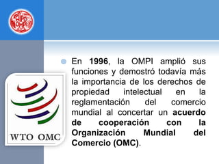 En 1996, la OMPI amplió sus
funciones y demostró todavía más
la importancia de los derechos de
propiedad intelectual en la
reglamentación del comercio
mundial al concertar un acuerdo
de cooperación con la
Organización Mundial del
Comercio (OMC).
 