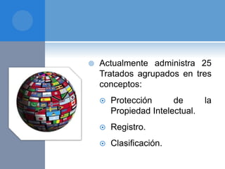  Actualmente administra 25
Tratados agrupados en tres
conceptos:
 Protección de la
Propiedad Intelectual.
 Registro.
 Clasificación.
 
