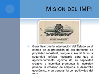 MISIÓN DEL IMPI
 Garantizar que la intervención del Estado en el
campo de la protección de los derechos de
propiedad industrial, otorgue a sus titulares la
seguridad jurídica necesaria para que el
aprovechamiento legítimo de su capacidad
creativa e inventiva promueva la inversión
privada, la creación de empleos, el desarrollo
económico, y en general, la competitividad del
 