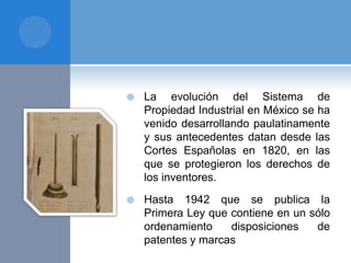  La evolución del Sistema de
Propiedad Industrial en México se ha
venido desarrollando paulatinamente
y sus antecedentes datan desde las
Cortes Españolas en 1820, en las
que se protegieron los derechos de
los inventores.
 Hasta 1942 que se publica la
Primera Ley que contiene en un sólo
ordenamiento disposiciones de
patentes y marcas
 