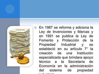  En 1987 se reforma y adiciona la
Ley de Invenciones y Marcas y
en 1991 se publica la Ley de
Fomento y Protección de la
Propiedad Industrial y se
estableció en su artículo 7° la
creación de una Institución
especializada que brindara apoyo
técnico a la Secretaría de
Economía en la administración
del sistema de propiedad
 