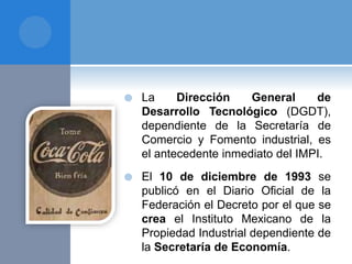  La Dirección General de
Desarrollo Tecnológico (DGDT),
dependiente de la Secretaría de
Comercio y Fomento industrial, es
el antecedente inmediato del IMPI.
 El 10 de diciembre de 1993 se
publicó en el Diario Oficial de la
Federación el Decreto por el que se
crea el Instituto Mexicano de la
Propiedad Industrial dependiente de
la Secretaría de Economía.
 