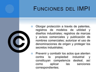 FUNCIONES DEL IMPI
 Otorgar protección a través de patentes,
registros de modelos de utilidad y
diseños industriales; registros de marcas
y avisos comerciales y publicación de
nombres comerciales; autorizar el uso de
denominaciones de origen y proteger los
secretos industriales;
 Prevenir y combatir los actos que atenten
contra la propiedad industrial y
constituyan competencia desleal, así
como aplicar las sanciones
correspondientes;
 