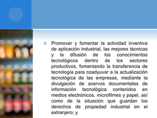  Promover y fomentar la actividad inventiva
de aplicación industrial, las mejores técnicas
y la difusión de los conocimientos
tecnológicos dentro de los sectores
productivos, fomentando la transferencia de
tecnología para coadyuvar a la actualización
tecnológica de las empresas, mediante la
divulgación de acervos documentales de
información tecnológica contenidos en
medios electrónicos, microfilmes y papel, así
como de la situación que guardan los
derechos de propiedad industrial en el
extranjero; y
 