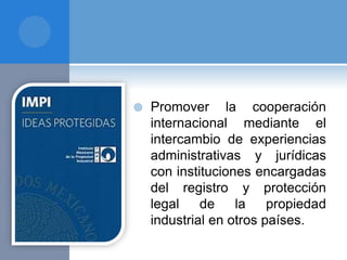  Promover la cooperación
internacional mediante el
intercambio de experiencias
administrativas y jurídicas
con instituciones encargadas
del registro y protección
legal de la propiedad
industrial en otros países.
 