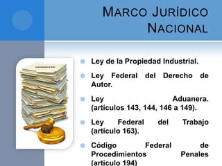 MARCO JURÍDICO
NACIONAL
 Ley de la Propiedad Industrial.
 Ley Federal del Derecho de
Autor.
 Ley Aduanera.
(artículos 143, 144, 146 a 149).
 Ley Federal del Trabajo
(artículo 163).
 Código Federal de
Procedimientos Penales
(artículo 194)
 