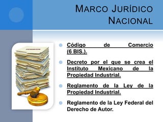 MARCO JURÍDICO
NACIONAL
 Código de Comercio
(6 BIS.).
 Decreto por el que se crea el
Instituto Mexicano de la
Propiedad Industrial.
 Reglamento de la Ley de la
Propiedad Industrial.
 Reglamento de la Ley Federal del
Derecho de Autor.
 