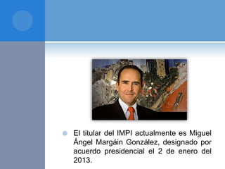  El titular del IMPI actualmente es Miguel
Ángel Margáin González, designado por
acuerdo presidencial el 2 de enero del
2013.
 