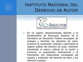 INSTITUTO NACIONAL DEL
DERECHO DE AUTOR
 Es un órgano desconcentrado adscrito a la
Subsecretaría de Educación Superior de la
Secretaría de Educación Pública encargado de
proteger y fomentar los derechos de autor;
promover la creatividad; controlar y administrar el
registro público del derecho de autor; mantener
actualizado el acervo cultural de la nación y
promover la cooperación internacional y el
intercambio con instituciones encargadas del
registro y protección del derecho de autor y los
derechos conexos.
 
