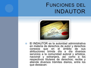 FUNCIONES DEL
INDAUTOR
 El INDAUTOR es la autoridad administrativa
en materia de derechos de autor y derechos
conexos que en el ámbito de sus
atribuciones brinda día a día diversos
servicios a la comunidad autoral y artística,
nacional y extranjera, así como a los
respectivos titulares de derechos; recibe y
atiende diversos trámites diarios, entre los
que destacan:
 