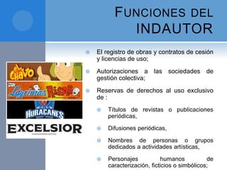 FUNCIONES DEL
INDAUTOR
 El registro de obras y contratos de cesión
y licencias de uso;
 Autorizaciones a las sociedades de
gestión colectiva;
 Reservas de derechos al uso exclusivo
de :
 Títulos de revistas o publicaciones
periódicas,
 Difusiones periódicas,
 Nombres de personas o grupos
dedicados a actividades artísticas,
 Personajes humanos de
caracterización, ficticios o simbólicos;
 